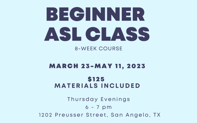 the beginner a.s.l. class is an eight week course from March twenty-third to May eleventh, twenty twenty-three. classes are Thursday Evenings from six p.m. to seven p.m. at twelve oh two Preusser Street San Angelo Texas. registration is one hundred twenty-five dollars. all materials are included in that price.